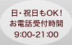 日・祝日もOK！お電話受付時間9：00～21：00